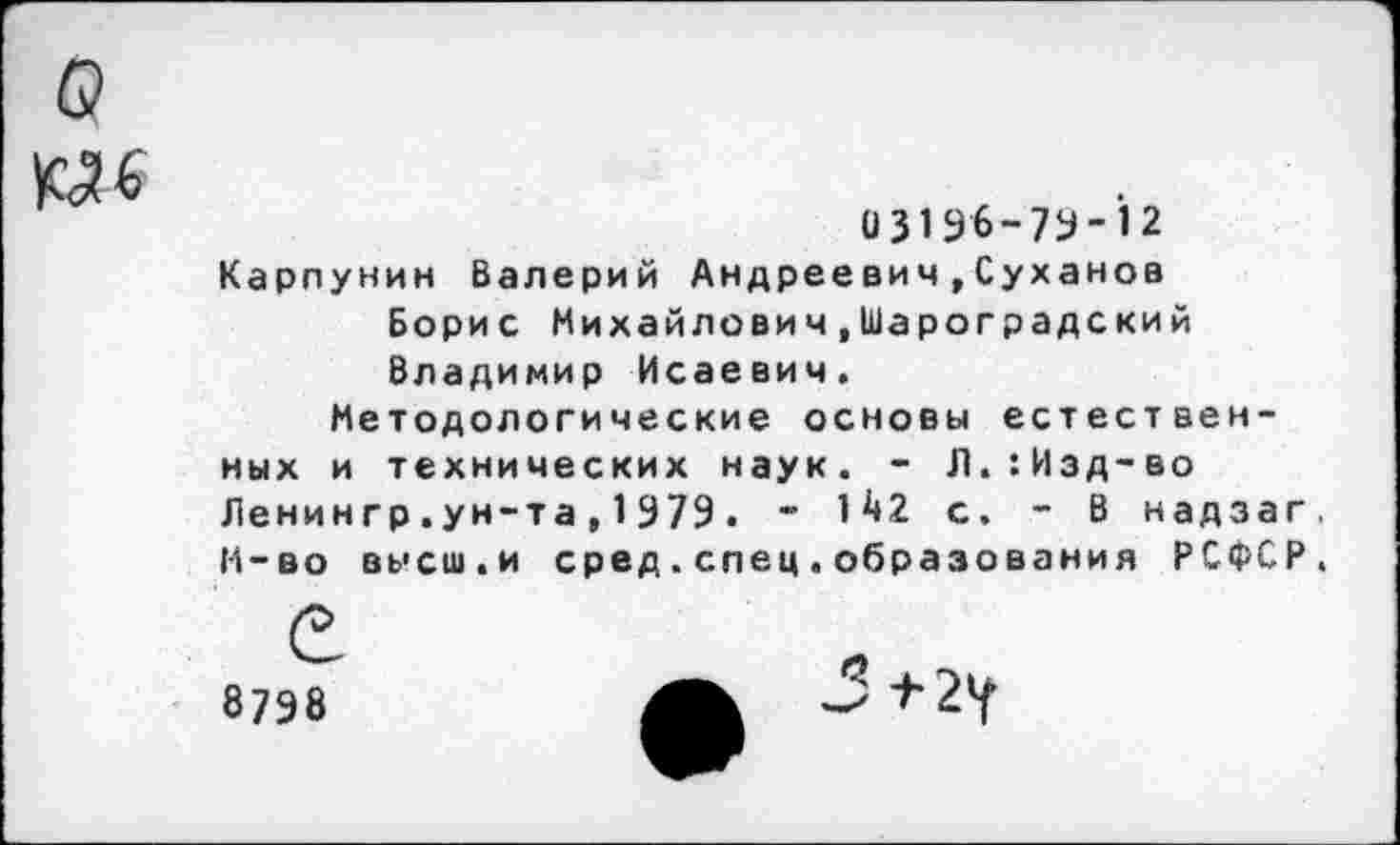 ﻿о
№6
и319б-7У-’12
Карпунин Валерий Андреевич»Суханов Борис Михайлович.Шароградский Владимир Исаевич.
Методологические основы естественных и технических наук. - Л.:Изд-во Ленингр .ун-та , 1979 . - 1^*2 с. - В надзаг. М-во высш.и сред.спец.образования РСФСР.
8798